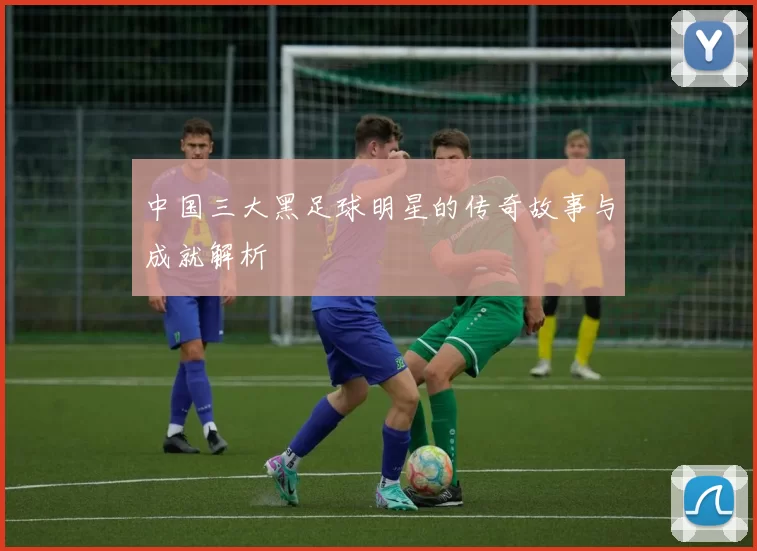 中国三大黑足球明星的传奇故事与成就解析