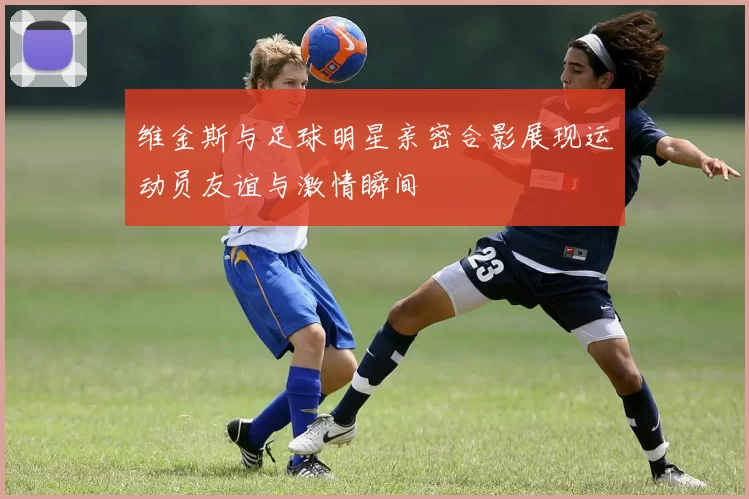 维金斯与足球明星亲密合影展现运动员友谊与激情瞬间