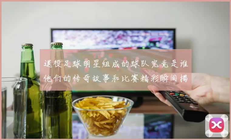 退役足球明星组成的球队究竟是谁他们的传奇故事和比赛精彩瞬间揭秘