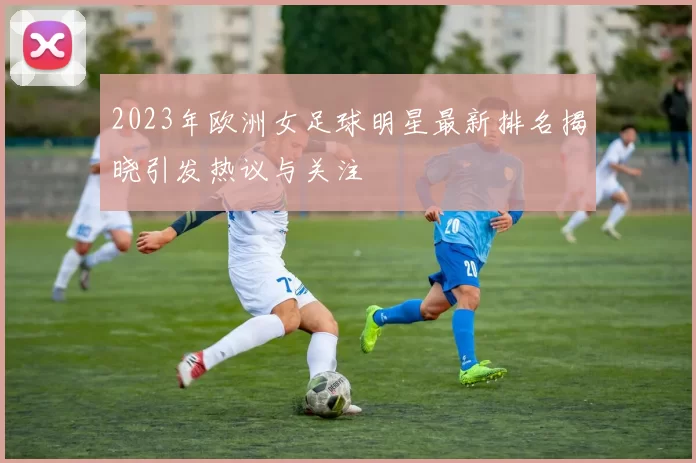2023年欧洲女足球明星最新排名揭晓引发热议与关注