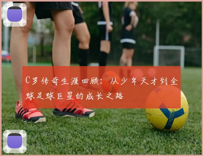 C罗传奇生涯回顾：从少年天才到全球足球巨星的成长之路