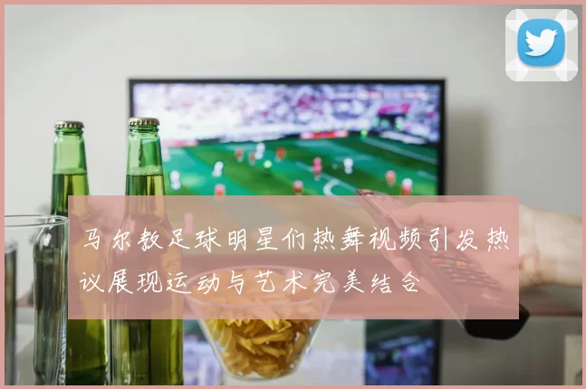 马尔教足球明星们热舞视频引发热议展现运动与艺术完美结合