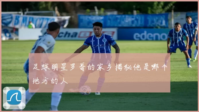 足球明星罗哥的家乡揭秘他是哪个地方的人