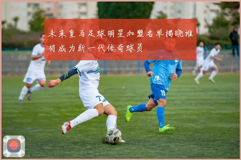 未来皇马足球明星加盟名单揭晓谁将成为新一代传奇球员