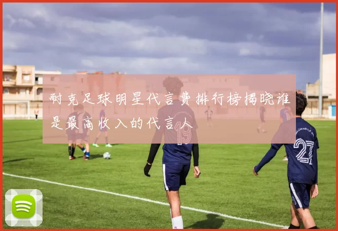 耐克足球明星代言费排行榜揭晓谁是最高收入的代言人