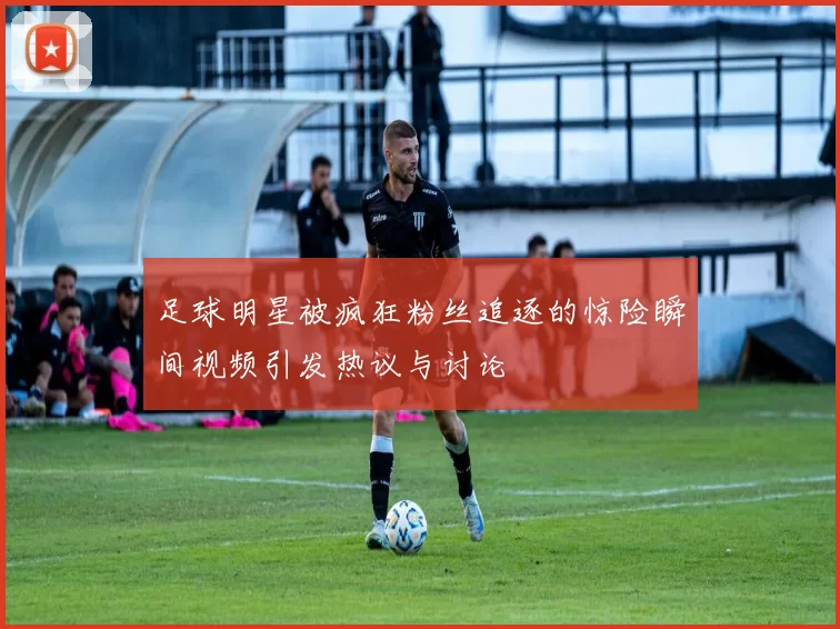 足球明星被疯狂粉丝追逐的惊险瞬间视频引发热议与讨论