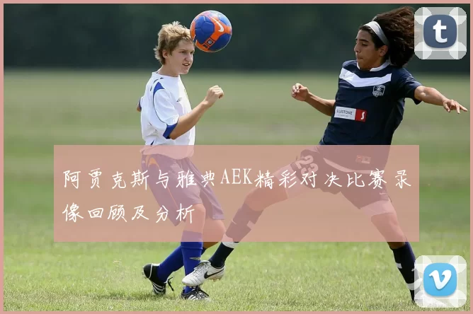 阿贾克斯与雅典AEK精彩对决比赛录像回顾及分析