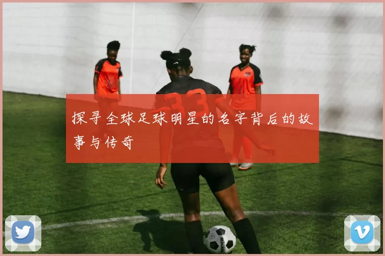 探寻全球足球明星的名字背后的故事与传奇