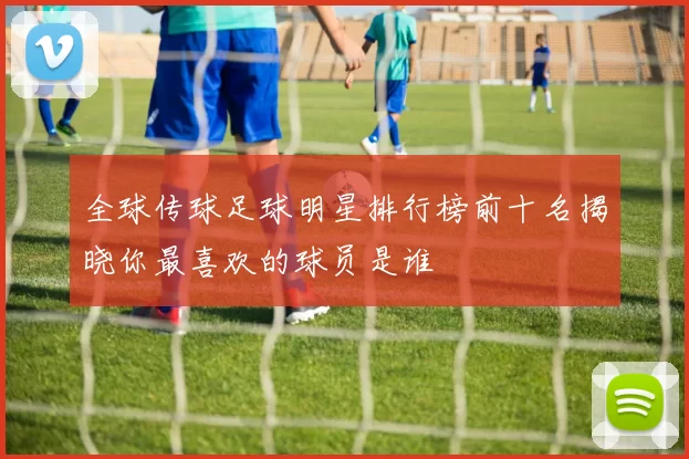 全球传球足球明星排行榜前十名揭晓你最喜欢的球员是谁