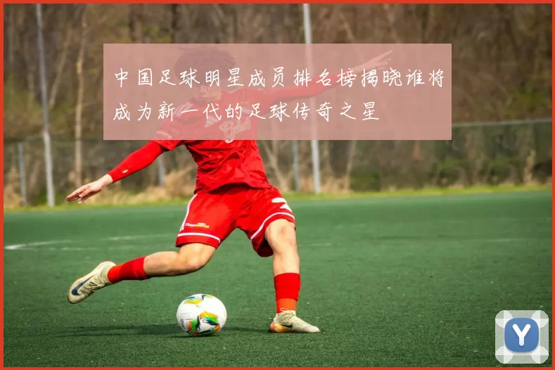 中国足球明星成员排名榜揭晓谁将成为新一代的足球传奇之星