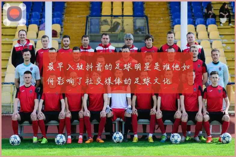 最早入驻抖音的足球明星是谁他如何影响了社交媒体的足球文化