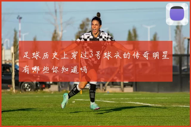 足球历史上穿过3号球衣的传奇明星有哪些你知道吗