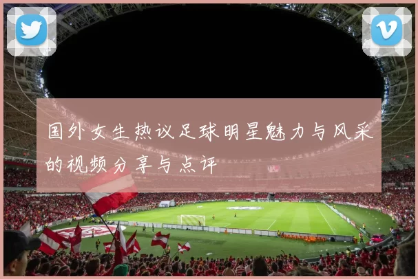国外女生热议足球明星魅力与风采的视频分享与点评