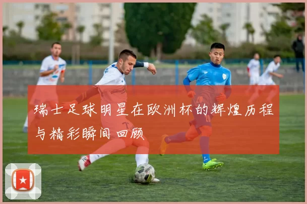瑞士足球明星在欧洲杯的辉煌历程与精彩瞬间回顾