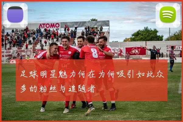 足球明星魅力何在为何吸引如此众多的粉丝与追随者