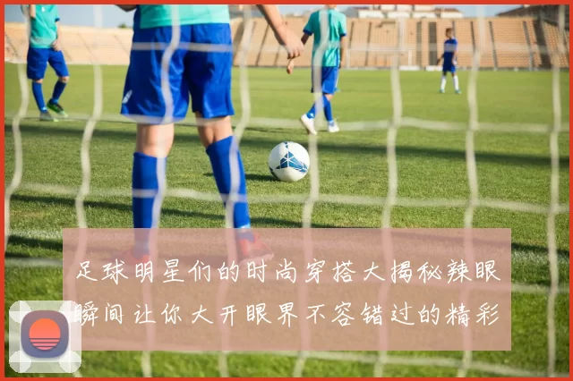 足球明星们的时尚穿搭大揭秘辣眼瞬间让你大开眼界不容错过的精彩视频合集