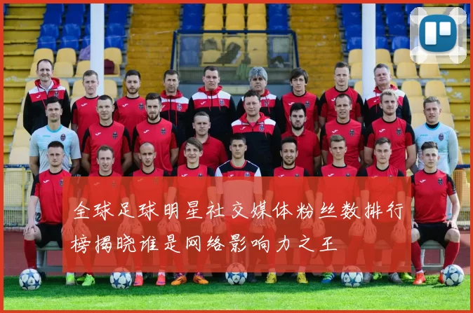 全球足球明星社交媒体粉丝数排行榜揭晓谁是网络影响力之王