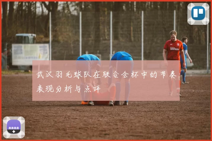 武汉羽毛球队在联合会杯中的节奏表现分析与点评