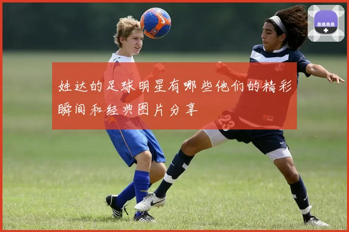姓达的足球明星有哪些他们的精彩瞬间和经典图片分享