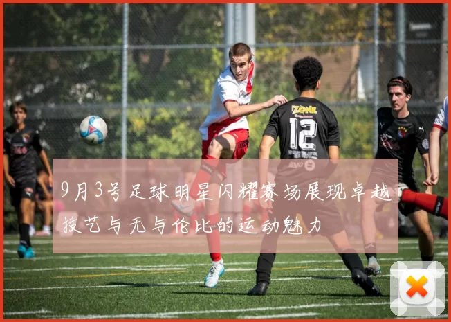 9月3号足球明星闪耀赛场展现卓越技艺与无与伦比的运动魅力