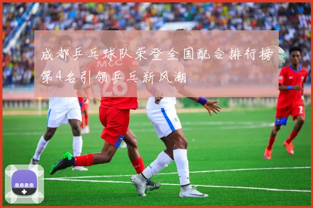 成都乒乓球队荣登全国配合排行榜第4名引领乒乓新风潮