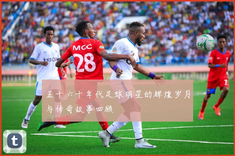 五十六十年代足球明星的辉煌岁月与传奇故事回顾