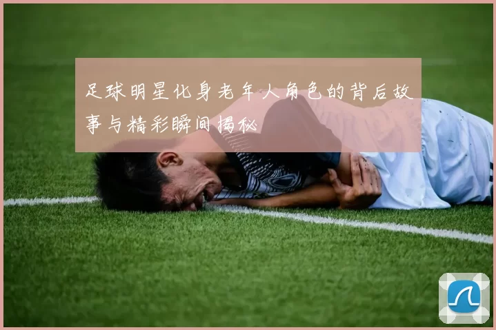 足球明星化身老年人角色的背后故事与精彩瞬间揭秘