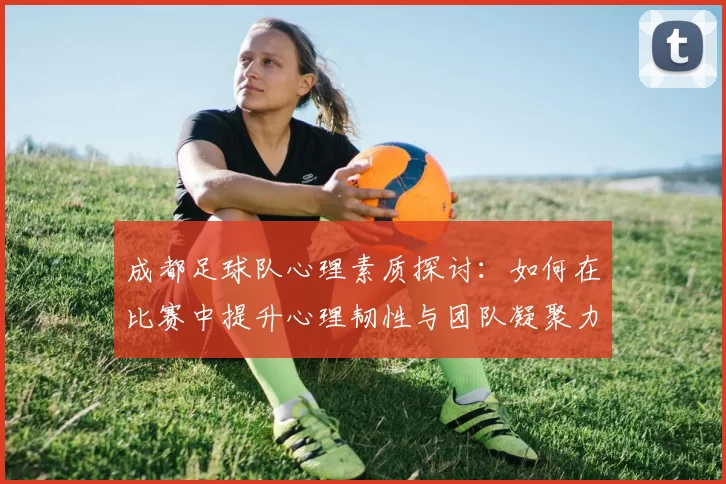 成都足球队心理素质探讨：如何在比赛中提升心理韧性与团队凝聚力