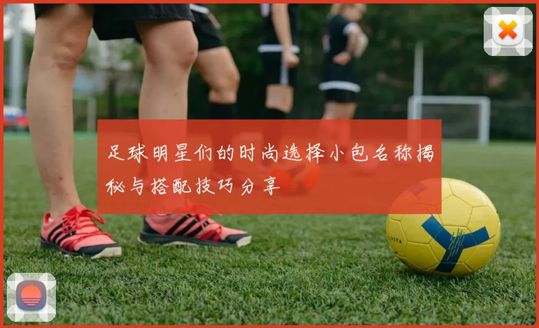 足球明星们的时尚选择小包名称揭秘与搭配技巧分享
