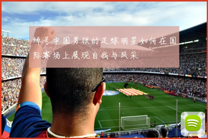 绰号中国男孩的足球明星如何在国际赛场上展现自我与风采