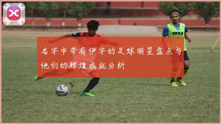名字中带有伊字的足球明星盘点与他们的辉煌成就分析