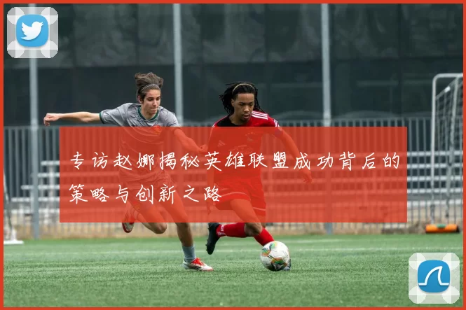 专访赵娜揭秘英雄联盟成功背后的策略与创新之路