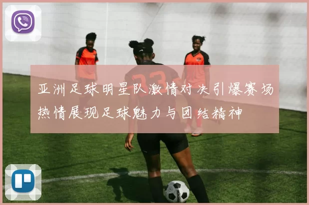 亚洲足球明星队激情对决引爆赛场热情展现足球魅力与团结精神