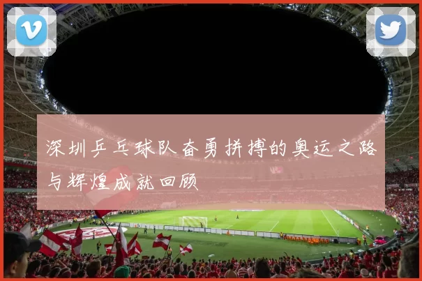 深圳乒乓球队奋勇拼搏的奥运之路与辉煌成就回顾