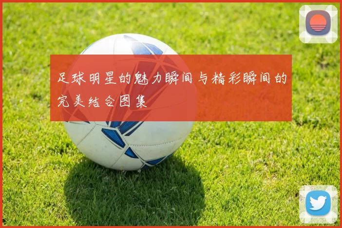 足球明星的魅力瞬间与精彩瞬间的完美结合图集