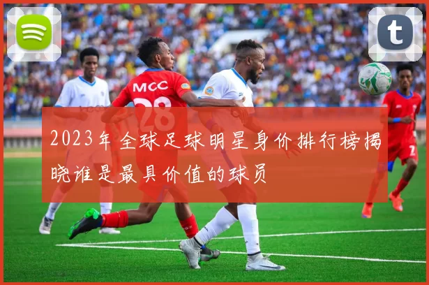 2023年全球足球明星身价排行榜揭晓谁是最具价值的球员