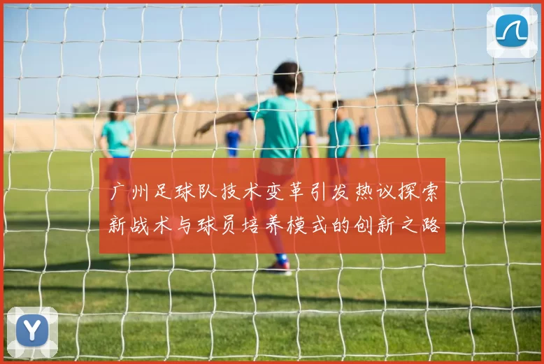 广州足球队技术变革引发热议探索新战术与球员培养模式的创新之路