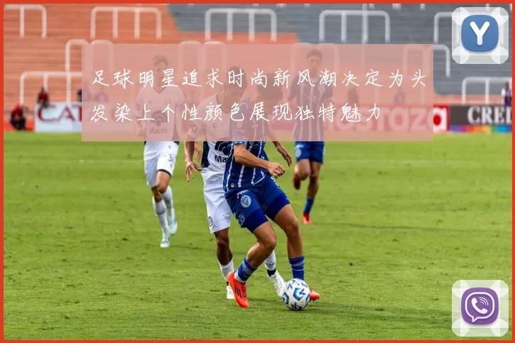 足球明星追求时尚新风潮决定为头发染上个性颜色展现独特魅力