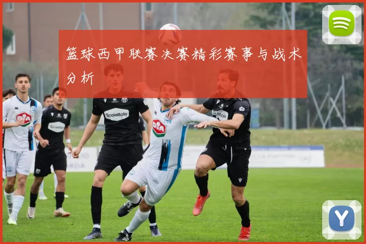 篮球西甲联赛决赛精彩赛事与战术分析