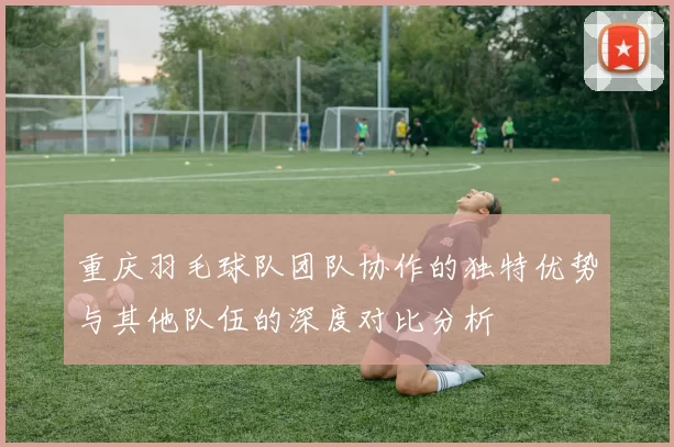 重庆羽毛球队团队协作的独特优势与其他队伍的深度对比分析