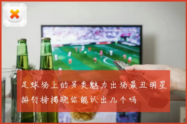 足球场上的另类魅力出场最丑明星排行榜揭晓你能认出几个吗