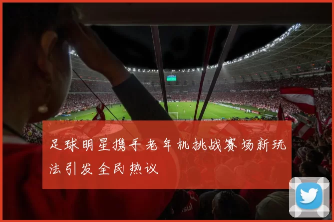 足球明星携手老年机挑战赛场新玩法引发全民热议