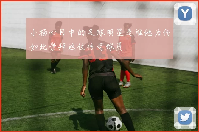 小杨心目中的足球明星是谁他为何如此崇拜这位传奇球员