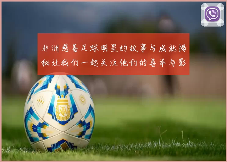 非洲慈善足球明星的故事与成就揭秘让我们一起关注他们的善举与影响力