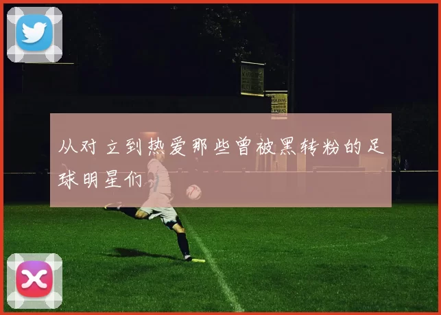 从对立到热爱那些曾被黑转粉的足球明星们