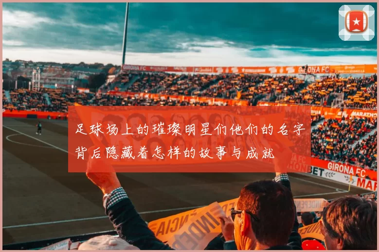 足球场上的璀璨明星们他们的名字背后隐藏着怎样的故事与成就