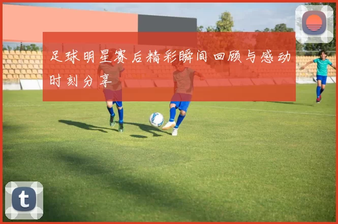 足球明星赛后精彩瞬间回顾与感动时刻分享