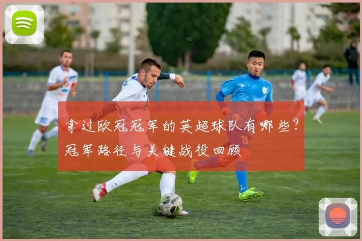 拿过欧冠冠军的英超球队有哪些？冠军路径与关键战役回顾