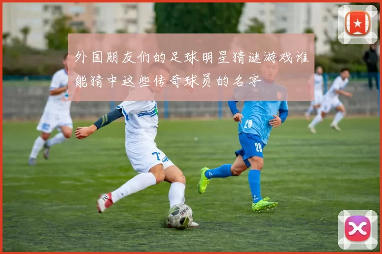 外国朋友们的足球明星猜谜游戏谁能猜中这些传奇球员的名字
