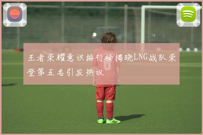 王者荣耀意识排行榜揭晓LNG战队荣登第五名引发热议